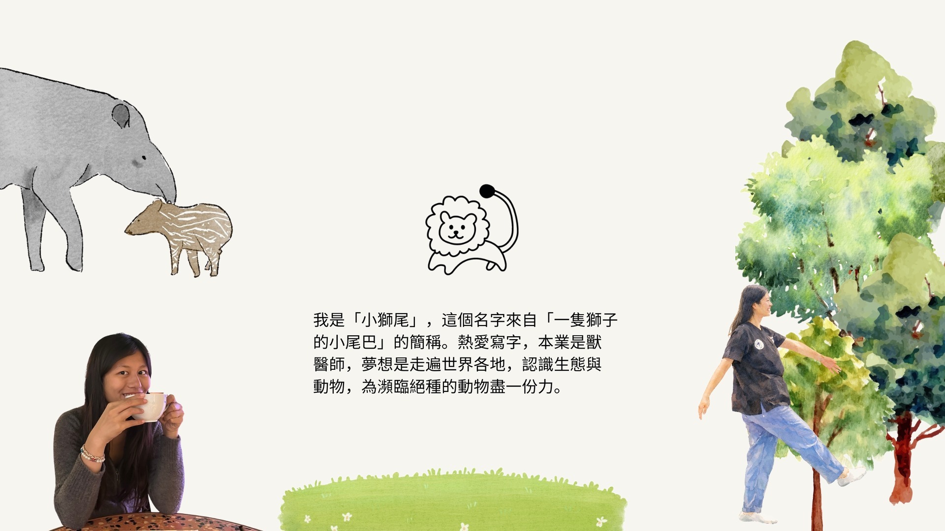 我是「小獅尾」，這個名字來自「一隻獅子的小尾巴」的簡稱。熱愛寫字，本業是獸醫師，夢想是走遍世界各地，認識生態與動物，為瀕臨絕種的動物盡一份力。